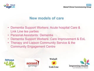 • Dementia Support Workers: Acute hospital Care &
Link Line tea parties
• Personal Assistants: Dementia
• Dementia Support Workers: Care Improvement & EoL
• Therapy and Liaison Community Service & the
Community Engagement Centre
New models of care