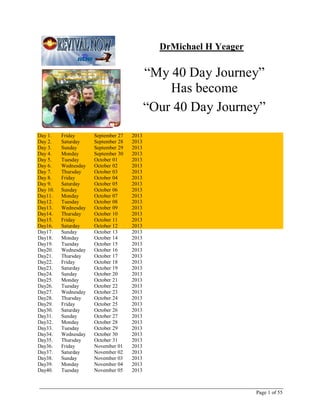 Final Version Dated November 8, 2013

Dr. Michael H. Yeager
“My 40 Day Journey”
Became
“Our 40 Day Journey”
Became
“A LifeStyle > > > > >”
40 Days
Friday, September 27, 2013 to Tuesday, November 5, 2013
A catalogue of the Facebook journal entries of Mike Yeager, pastor of Jesus Is
Lord Ministries, located in Cashtown, PA, on Route 30 near Gettysburg.
Prepared by:
James Barbush
Linglestown, PA 17112
JamesEBarbush@GMail.com
Cell 717-514-5549

Journal Entries for “My 40 Day Journey – Mike Yeager
Published by James Eugene Barbush, A Follower on The Journey

Page 1 of 85

 