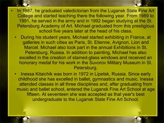 In 1987, he graduated valedictorian from the Lugansk State Fine Art College and started teaching there the following year. From 1989 to 1991, he served in the army and in 1992 began studying at the St. Petersburg Academy of Art. Michael graduated from this prestigious school five years later at the head of his class. During his student years, Michael started exhibiting in France, at galleries in such cities as Paris, St. Etienne, Avignon, Lion and Marcel. Michael also took part in the annual Exhibitions in St. Petersburg, Russia. In addition to painting, Michael has also excelled in the creation of stained-glass windows and received an honorary medal for his work in the Suvorov Military Museum in St. Petersburg. Inessa Kitaichik was born in 1972 in Lipetsk, Russia. Since early childhood she has excelled in ballet, gymnastics and music. Inessa attended classes in all three disciplines and, after graduating from music and ballet school, entered the Lugansk Fine Art School at age fifteen. At seventeen she was accepted as that year's best undergraduate to the Lugansk State Fine Art School. 
