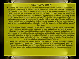 AN ART LOVE STORY During his stint in the army, Michael returned to his former school on a two-week vacation. The last day of his visit he met Inessa at a bus station; the next day Michael didn't return to his division. Inessa woke that day to her image painted all around the city surrounding her house—on the road, on the walls of buildings and the walls of her apartment staircase. Michael had spent the night painting; he was arrested first by the city police, then handed over to the army MP's, but he was not punished. (Even military personnel can sympathize with true love!) One year later, Michael and Inessa returned to the same bus station. Michael hung a bouquet of flowers on the station sign to commemorate the place where they met; the beginning of their "at-first-glance" love story. In similar spontaneous fashion, the two began painting together. Several years after their marriage, Michael began a painting of their daughter for a project at school. However, their two-year old found the painting during his absence and painted her own version of the subject. Inessa, not wanting Michael to be upset, fixed the painting, packed it up and gave it to him to submit. Michael handed the painting over for review and was told it was his best work ever. He was surprised to see the "new" painting and immediately recognized his wife's hand. Since then, Michael and Inessa have worked together creating paintings, stained-glass windows, mosaics and drawings. They have exhibited in Sweden, France, Russia, Ukraine, Belgium and Finland. They continue working with their daughter Polina as a model and occasionally include themselves in their compositions. 