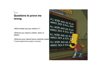 Questions to prove me
wrong
Summary
-What market are your clients in ?
-What do you need to unlearn, learn or
relearn
-What are your clients future customer needs
? (even beyond their product / service)
 
