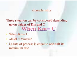 characteristics
Three situation can be considered depending
up on values of Km and C
• When Km= C
• -dc/dt = Vmax/2
• i.e rate of process is equal to one half its
maximum rate
 