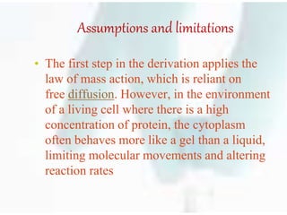 Assumptions and limitations
• The first step in the derivation applies the
law of mass action, which is reliant on
free diffusion. However, in the environment
of a living cell where there is a high
concentration of protein, the cytoplasm
often behaves more like a gel than a liquid,
limiting molecular movements and altering
reaction rates
 