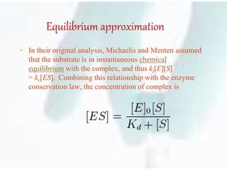 Equilibrium approximation
• In their original analysis, Michaelis and Menten assumed
that the substrate is in instantaneous chemical
equilibrium with the complex, and thus kf[E][S]
= kr[ES]. Combining this relationship with the enzyme
conservation law, the concentration of complex is
 
