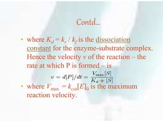 Contd…
• where Kd = kr / kf is the dissociation
constant for the enzyme-substrate complex.
Hence the velocity v of the reaction – the
rate at which P is formed – is
• where Vmax = kcat[E]0 is the maximum
reaction velocity.
 