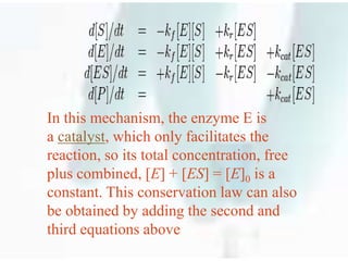In this mechanism, the enzyme E is
a catalyst, which only facilitates the
reaction, so its total concentration, free
plus combined, [E] + [ES] = [E]0 is a
constant. This conservation law can also
be obtained by adding the second and
third equations above
 
