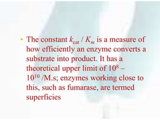 …
• The constant kcat / Km is a measure of
how efficiently an enzyme converts a
substrate into product. It has a
theoretical upper limit of 108 –
1010 /M.s; enzymes working close to
this, such as fumarase, are termed
superficies
 