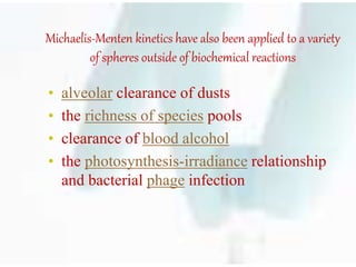Michaelis-Menten kinetics have also been applied to a variety
of spheres outside of biochemical reactions
• alveolar clearance of dusts
• the richness of species pools
• clearance of blood alcohol
• the photosynthesis-irradiance relationship
and bacterial phage infection
 
