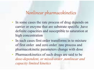 Nonlinear pharmacokinetics
• In some cases the rate process of drug depends on
carrier or enzyme that are substrate specific ,have
definite capacities and susceptible to saturation at
high concentration
• In such cases first order transforms in to mixture
of first order and zero order rate process and
pharmacokinetic parameters change with dose
• Pharmacokinetics of such drugs are said to be
dose-dependent, or mixed-order ,nonlinear and
capacity limited kinetics
 