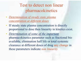 Test to detect non linear
pharmacokinetics
• Determination of steady state plasma
concentration at different doses
• If steady state plasma concentration is directly
proportional to dose then linearity in kinetics exist.
• Determination of some of the important
pharmacokinetics parameter such as fractional bio
available, elimination half life or total systemic
clearance at different doses of drug any change in
these parameters indicate non linearity
 
