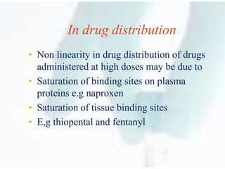 In drug distribution
• Non linearity in drug distribution of drugs
administered at high doses may be due to
• Saturation of binding sites on plasma
proteins e.g naproxen
• Saturation of tissue binding sites
• E,g thiopental and fentanyl
 