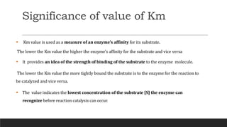 Significance of value of Km
 Km value is used as a measure of an enzyme’s affinity for its substrate.
The lower the Km value the higher the enzyme’s affinity for the substrate and vice versa
 It provides an idea of the strength of binding of the substrate to the enzyme molecule.
The lower the Km value the more tightly bound the substrate is to the enzyme for the reaction to
be catalyzed and vice versa.
 The value indicates the lowest concentration of the substrate [S] the enzyme can
recognize before reaction catalysis can occur.
 