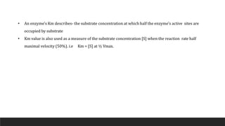 • An enzyme's Km describes- the substrate concentration at which half the enzyme's active sites are
occupied by substrate
• Km value is also used as a measure of the substrate concentration [S] when the reaction rate half
maximal velocity (50%). i.e Km = [S] at ½ Vmax.
 