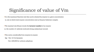Significance of value of Vm
It is the maximum Reaction rate that can be attained by enzyme in a given concentration
ie, rate at which total enzyme concentration exist as Enzyme-Substrate complex
The maximal rate (Vmax) reveals the turnover number of an enzyme
i.e. the number of substrate molecules being catalysed per second.
This varies considerably from enzymes to enzyme
Eg) Vm= 10 for lysozyme
Vm= 600,000 for carbonic anhydrase.
 