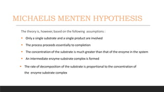 MICHAELIS MENTEN HYPOTHESIS
The theory is, however, based on the following assumptions :
 Only a single substrate and a single product are involved
 The process proceeds essentially to completion
 The concentration of the substrate is much greater than that of the enzyme in the system
 An intermediate enzyme-substrate complex is formed
 The rate of decomposition of the substrate is proportional to the concentration of
the enzyme substrate complex
 