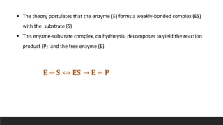  The theory postulates that the enzyme (E) forms a weakly-bonded complex (ES)
with the substrate (S)
 This enyzme-substrate complex, on hydrolysis, decomposes to yield the reaction
product (P) and the free enzyme (E)
𝐄 + 𝐒 ⇔ 𝐄𝐒 → 𝐄 + 𝐏
 
