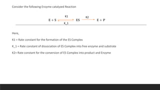 Consider the following Enzyme catalyzed Reaction
𝐄 + 𝐒 𝐄𝐒 𝐄 + 𝐏
Here,
K1 = Rate constant for the formation of the ES Complex
K_1 = Rate constant of dissociation of ES Complex into free enzyme and substrate
K2= Rate constant for the conversion of ES Complex into product and Enzyme
K1
K_1
K2
 