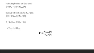 Factor [ES] from the left-hand terms:
[ES](Km + [S]) = [E]total [S]
finally, divide both sides by (Km + [S]):
[ES] = [E]total [S]/(Km + [S])
V = k2 [E]total [S]/(Km + [S])
( Vmax = k2 [E]total)
𝑽 =
𝑽𝒎𝒂𝒙[𝑺]
𝑲𝒎+[𝑺]
 