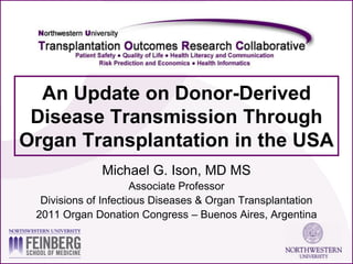 An Update on Donor-Derived
 Disease Transmission Through
Organ Transplantation in the USA
              Michael G. Ison, MD MS
                      Associate Professor
  Divisions of Infectious Diseases & Organ Transplantation
 2011 Organ Donation Congress – Buenos Aires, Argentina
 