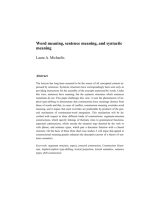 Word meaning, sentence meaning, and syntactic
meaning

Laura A. Michaelis



Abstract

The lexicon has long been assumed to be the source of all conceptual content ex-
pressed by sentences. Syntactic structures have correspondingly been seen only as
providing instructions for the assembly of the concepts expressed by words. Under
this view, sentences have meaning, but the syntactic structures which sentences
instantiate do not. This paper challenges this view: it uses the phenomenon of im-
plicit type-shifting to demonstrate that constructions have meanings distinct from
those of words and that, in cases of conflict, construction meaning overrides word
meaning; and it argues that such overrides are predictable by-products of the gen-
eral mechanism of construction-word integration. This mechanism will be de-
scribed with respect to three different kinds of constructions: argument-structure
constructions, which specify linkings of thematic roles to grammatical functions;
aspectual constructions, which encode the situation type denoted by the verb or
verb phrase; and sentence types, which pair a discourse function with a clausal
structure. On the basis of these three short case studies, I will argue that appeal to
constructional meaning greatly enhances the descriptive power of a theory of sen-
tence semantics.

Keywords: argument structure, aspect, concord construction, Construction Gram-
mar, implicit/explicit type-shifting, lexical projection, lexical semantics, sentence
types; shift construction.
 