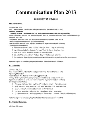 Communication Plan 2013
Community of Influence
A+ = Ambassadors
All those of B, plus…
First 7 weeks of Year, F-Bomb (We need people to help! We need homes to sell!)
Monthly Phone Call
Quarterly or more, One-on-One with Gift (book – personalized to them, see My Favorites)
Timely – Birthday Card with Gift, Anniversary Card with Gift, children’s Birthday Cards, automated through
SendOutCards.com
Google Alert with their name and occupation and forward/comment upon article
Yearly – Special Invite for Board of Advisors Meeting
Special Events/Seminars (with personal phone call or in-person invite from Michael):
Client Appreciation Parties –
 February: Starbucks Coffee Crusade: I’m Buyin’ Party 5 – 7 p.m. (Shawnee)
 April: Starbucks Coffee Crusade: I’m Buyin’ Party 5 – 7 p.m. (Overland Park)
 (July 4th or July 4th weekend) Business is Cookin’ Cookout
 (1st Sat of November) Bakery Pie Buy – Stop by the Bakery to get a Pie.
 (1st Weekend of Dec.) Holiday Open House with Maher’s Christmas Tree Gift for Ambassadors
Optional: Signed up for weekly Neighborhood and Comparables e-mail from MLS

A = Champions
All those of B, plus…
First 7 weeks of Year, F-Bomb (We need people to help! We need homes to sell!)
Quarterly Phone Call
Yearly One-on-One (Book or audiobook as gift optional)
Timely – Birthday Card, Anniversary Card, automated through SendOutCards.com
Special Events/Seminars (with personal phone call or in-person invite from Michael):
Client Appreciation Parties –
 February: Starbucks “Love My Friends”: I’m Buyin’ Party 5 – 7 p.m. (Shawnee)
 May: Starbucks “May I Help You” : I’m Buyin’ Party 5 – 7 p.m. (Overland Park)
 (July 4th or July 4th weekend) Business is Cookin’ Cookout
 (1st Sat of November) Bakery Pie Buy – Stop by the Bakery to get a Pie.
 (1st Weekend of Dec.) Holiday Open House with Maher’s Christmas Tree Gift for Champions
Optional: Signed up for weekly Neighborhood and Comparables e-mail from MLS

B = Potential Champions
All those of C, plus…

 