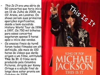 This Is It This Is It  era uma série de 50 concertos que teria início em 13 de Julho de 2009, na O2 Arena, em Londres. Os shows seriam suas primeiras aparições significantes, desde a bem-sucedida History World Tour de 1996 a 1997, Os 750 mil bilhetes para esses concertos esgotaram apenas 5 horas após o início das vendas. Os ensaios finais da turnê foram todos filmados em alta definição, são mais de 100 horas de vídeos que darão origem a um filme, entitulado  This Is It . O filme será produzido pela Columbia Pictures, dirigido por Kenny Ortega e a edição final do longa deve estar pronta em Outubro de 2009.  Esta turnê não chegou a ser realizada . 