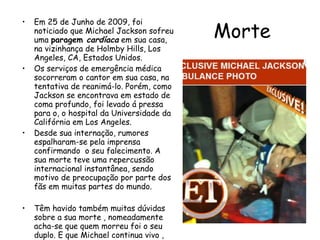 Morte Em 25 de Junho de 2009, foi noticiado que Michael Jackson sofreu uma  paragem  cardíaca  em sua casa, na vizinhança de Holmby Hills, Los Angeles, CA, Estados Unidos.  Os serviços de emergência médica socorreram o cantor em sua casa, na tentativa de reanimá-lo. Porém, como Jackson se encontrava em estado de coma profundo, foi levado á pressa para o, o hospital da Universidade da Califórnia em Los Angeles.  Desde sua internação, rumores espalharam-se pela imprensa confirmando  o seu falecimento. A sua morte teve uma repercussão internacional instantânea, sendo motivo de preocupação por parte dos fãs em muitas partes do mundo.  Têm havido também muitas dúvidas sobre a sua morte , nomeadamente acha-se que quem morreu foi o seu duplo. E que Michael continua vivo , dizem qe só fez isto por causa das suas dividas financeiras. 