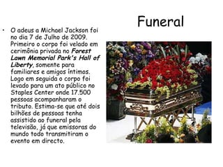 Funeral   O adeus a Michael Jackson foi no dia 7 de Julho de 2009. Primeiro o corpo foi velado em cerimônia privada no  Forest Lawn Memorial Park's Hall of Liberty , somente para familiares e amigos íntimos. Logo em seguida o corpo foi levado para um ato público no Staples Center onde 17.500 pessoas acompanharam o tributo. Estima-se que até dois bilhões de pessoas tenha assistido ao funeral pela televisão, já que emissoras do mundo todo transmitiram o evento em directo. 