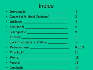 Indice Introdução _____________________  1 Quem foi Michael Jackson? _________  2 Infância _______________________  3 Jackson 5 ______________________  4 Discografia _____________________  5 Thriller ________________________  6 Excentrecidade  e Vitiligo __________  7 Metamorfose ____________________  8 a 10 This Is It _______________________  11  Morte __________________________  12 Funeral _________________________  13 Conclusão _______________________  14 Bibliografia ______________________  15 
