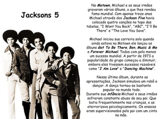 Jacksons 5 Na  Motown , Michael e os seus irmãos gravaram vários álbuns, o que lhes rendeu fama mundial. Com apenas treze anos Michael através dos  Jackson Five  havia colocado quatro canções no topo das tabelas, "I Want You Back", "ABC", "I'll Be There“ e "The Love You Save".  Michael iniciou sua carreira solo quando ainda estava na Motown ele lançou os álbuns  Got To Be There ,  Ben ,  Music & Me  e  Forever Michael . Todos com pelo menos um sucesso mundial. A partir de 1973 a popularidade do grupo começou a diminuir, embora eles tivessem sucessos razoáveis como " I Am Love " e " Dancing Machine ". Nesse último álbum, durante as apresentações, Jackson simulava um robô a dançar. A dança tornou-se bastante popular no mundo todo. Durante sua  infância  Michael e seus irmãos sofreram constante abuso de seu pai. Que batia frequentemente nas crianças, e as aterrorizava psicologicamente. Os ensaios eram supervisionados pelo pai com um cinto na mão.  