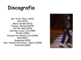 Discografia   Got To Be There  (1971)  Ben  (1972)  Music and Me  (1973)  Forever, Michael  (1975)  Off the Wall  (1979)  One Day in your Life  (1981)  Thriller  (1982)  Farewell my Summer Love  (1984)  Bad  (1987)  Dangerous  (1991)  Past, Present and Future – Book I  (1995)  Invincible  (2001)  