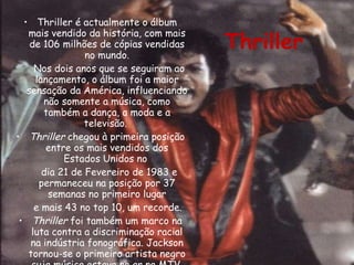Thriller é actualmente o álbum mais vendido da história, com mais de 106 milhões de cópias vendidas no mundo. Nos dois anos que se seguiram ao lançamento, o álbum foi a maior sensação da América, influenciando não somente a música, como também a dança, a moda e a televisão.  Thriller  chegou à primeira posição entre os mais vendidos dos Estados Unidos no  dia 21 de Fevereiro de 1983 e permaneceu na posição por 37 semanas no primeiro lugar e mais 43 no top 10, um recorde.  Thriller  foi também um marco na luta contra a discriminação racial na indústria fonográfica. Jackson tornou-se o primeiro artista negro cuja música estava no ar na MTV. Thriller 