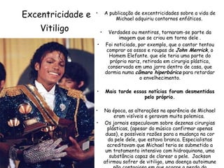 Excentricidade e Vitiligo   A publicação de excentricidades sobre a vida de Michael adquiriu contornos enfáticos.  Verdades ou mentiras, tornaram-se parte da imagem que se criou em torno dele . Foi noticiado, por exemplo, que o cantor tentou comprar os ossos e roupas de  John Merrick , o Homem Elefante. que ele teria uma parte do próprio nariz, retirada em cirurgia plástica, conservada em uma jarra dentro de casa, que dormia numa  câmara hiperbárica  para retardar o envelhecimento. Mais tarde essas notícias foram desmentidas pelo próprio. Na época, as alterações na aparência de Michael eram visíveis e geravam muita polemica.  Os jornais especulavam sobre dezenas cirurgias plásticas, (apesar do músico confirmar apenas duas), e possíveis razões para a mudança na cor da pele dele, que estava branca. Especialistas acreditavam que Michael teria se submetido a um tratamento intensivo com hidroquinona, uma substância capaz de clarear a pele.  Jackson afirmou sofrer de vitiligo, uma doença autoimune não contagiosa em que ocorre a perda da pigmentação. 