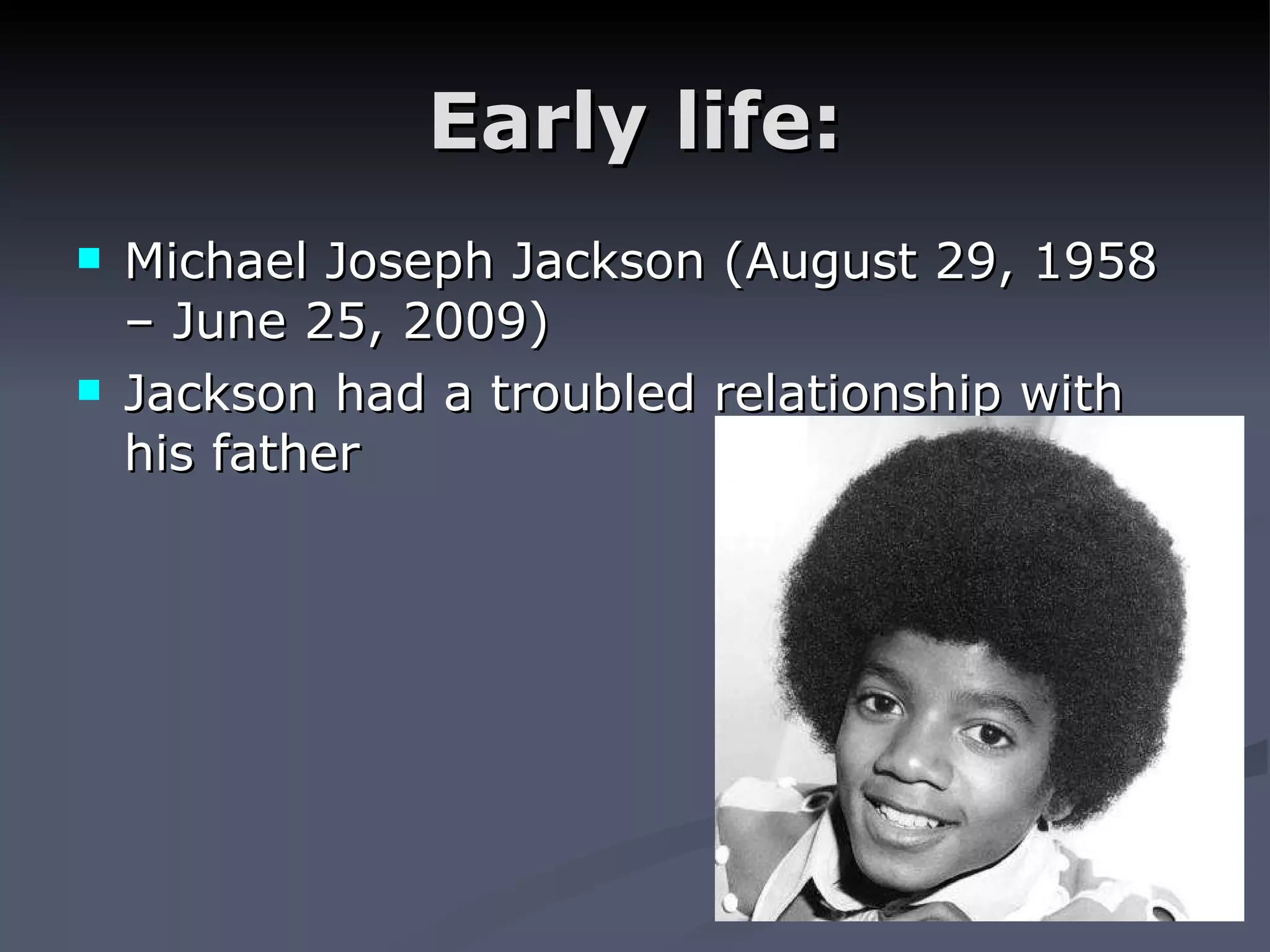 Early life: Michael Joseph Jackson (August 29, 1958 – June 25, 2009) Jackson had a troubled relationship with his father
