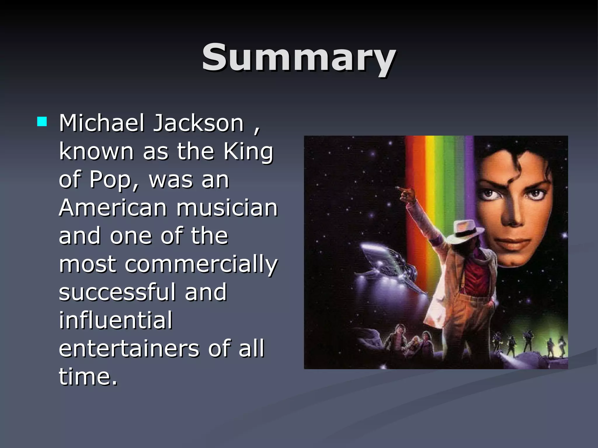 Summary Michael Jackson , known as the King of Pop, was an American musician and one of the most commercially successful and influential entertainers of all time.