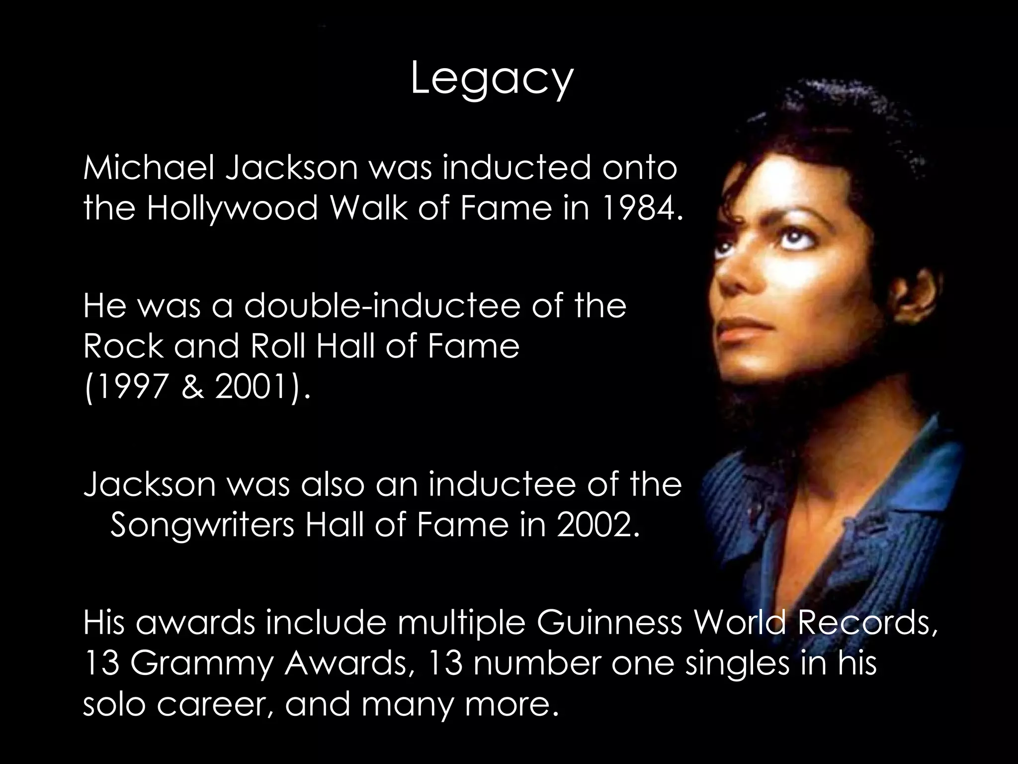 Michael Jackson was inducted onto  the Hollywood Walk of Fame in 1984.  He was a double-inductee of the  Rock and Roll Hall of Fame  (1997 & 2001). Jackson was also an inductee of the  Songwriters Hall of Fame in 2002.  His awards include multiple Guinness World Records, 13 Grammy Awards, 13 number one singles in his solo career, and many more.     Legacy 