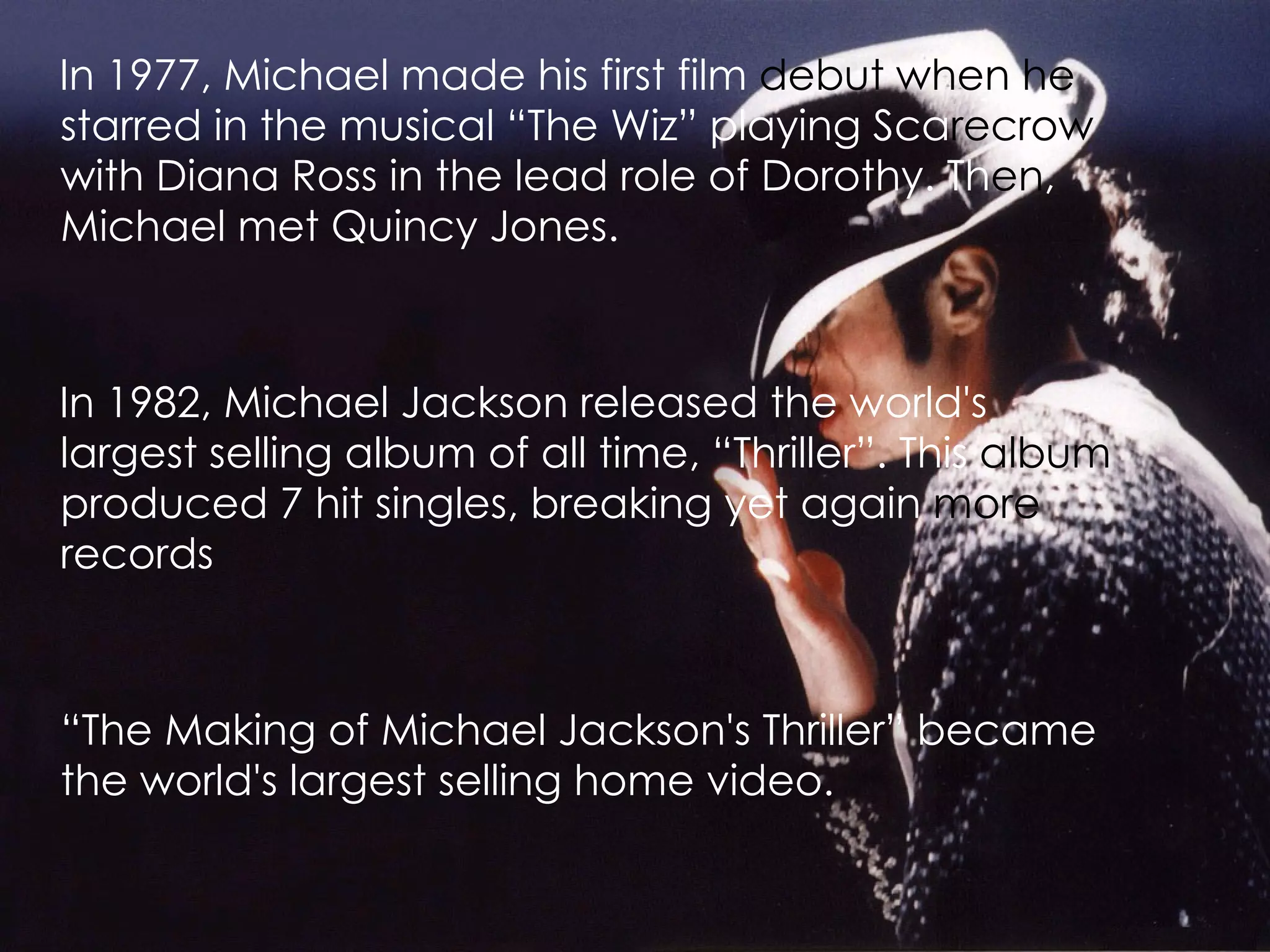 In 1977, Michael made his first film  debut when he  starred in the musical “The Wiz” playing Sca recrow  with Diana Ross in the lead role of Dorothy. Th en , Michael met Quincy Jones.   In 1982, Michael Jackson released the world's largest selling album of all time, “Thriller”. This  album  produced 7 hit singles, breaking yet again  more  records   “ The Making of Michael Jackson's Thriller” became the world's largest selling home video.   
