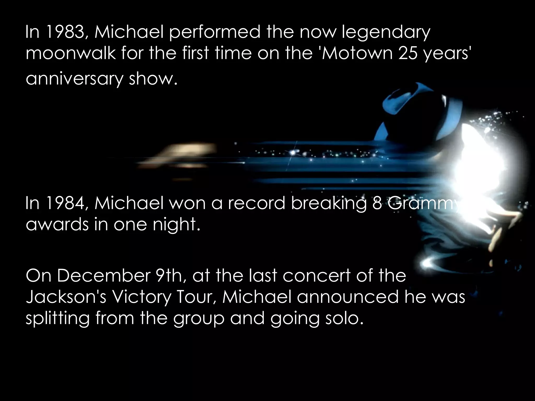 In 1983, Michael performed the now legendary moonwalk for the first time on the 'Motown 25 years' anniversary show.   In 1984, Michael won a record breaking 8 Grammy awards in one night.  On December 9th, at the last concert of the Jackson's Victory Tour, Michael announced he was splitting from the group and going solo. 