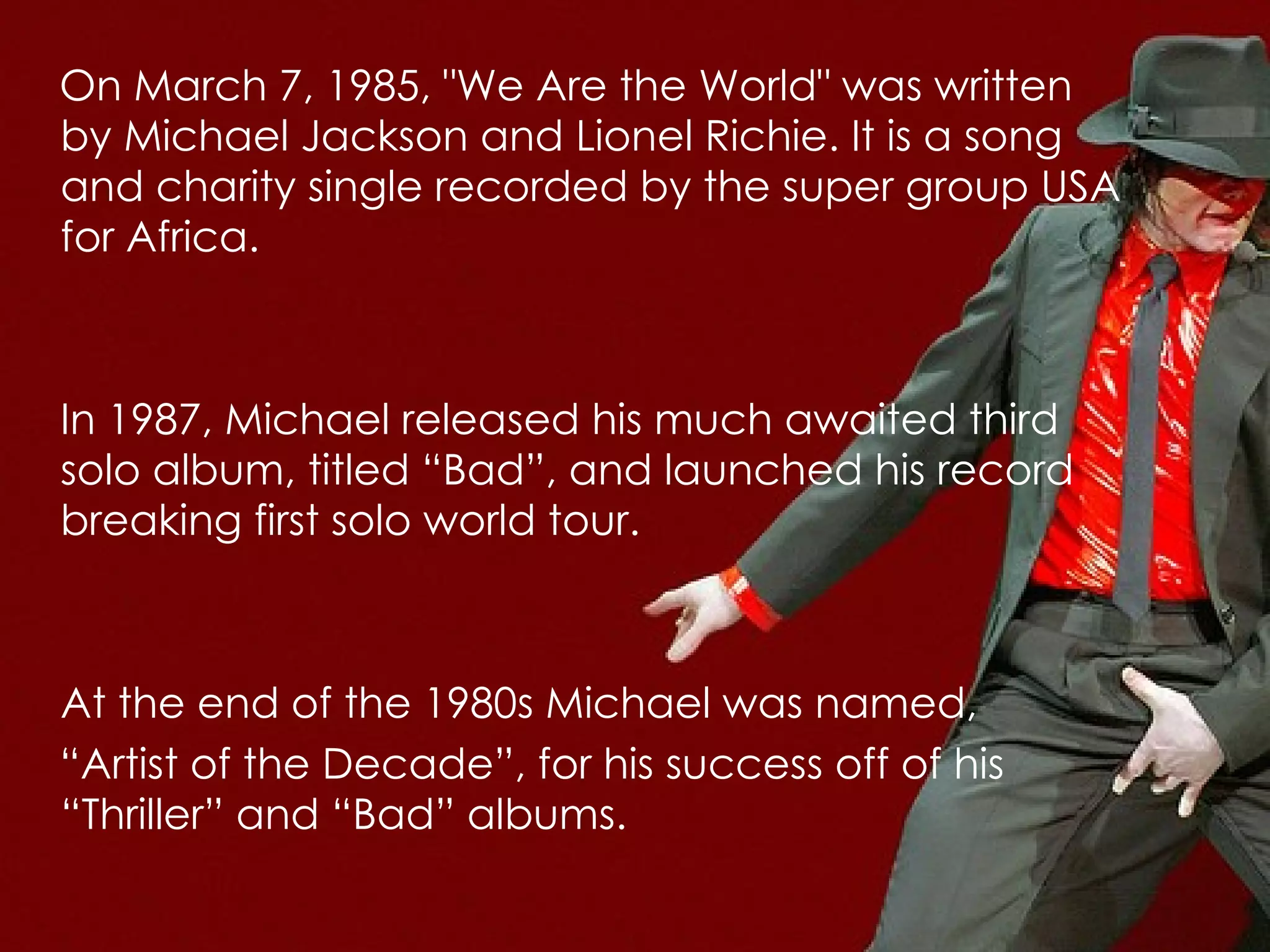 On March 7, 1985, "We Are the World" was written by Michael Jackson and Lionel Richie. It is a song and charity single recorded by the super group USA for Africa. In 1987, Michael released his much awaited third solo album, titled “Bad”, and launched his record breaking first solo world tour.  At the end of the 1980s Michael was named,  “ Artist of the Decade”, for his success off of his “Thriller” and “Bad” albums.   