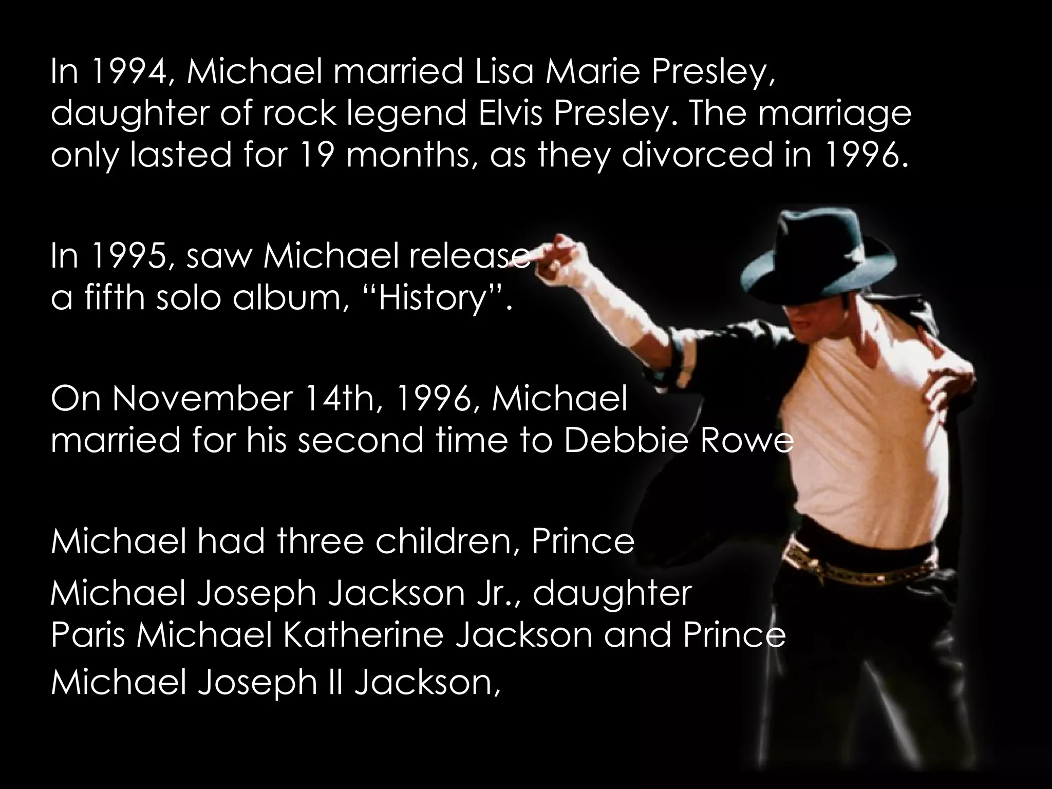 In 1994, Michael married Lisa Marie Presley, daughter of rock legend Elvis Presley. The marriage only lasted for 19 months, as they divorced in 1996.  In 1995, saw Michael release  a fifth solo album, “History”. On November 14th, 1996, Michael  married for his second time to Debbie Rowe  Michael had three children, Prince  Michael Joseph Jackson Jr., daughter  Paris Michael Katherine Jackson and Prince  Michael Joseph II Jackson,   