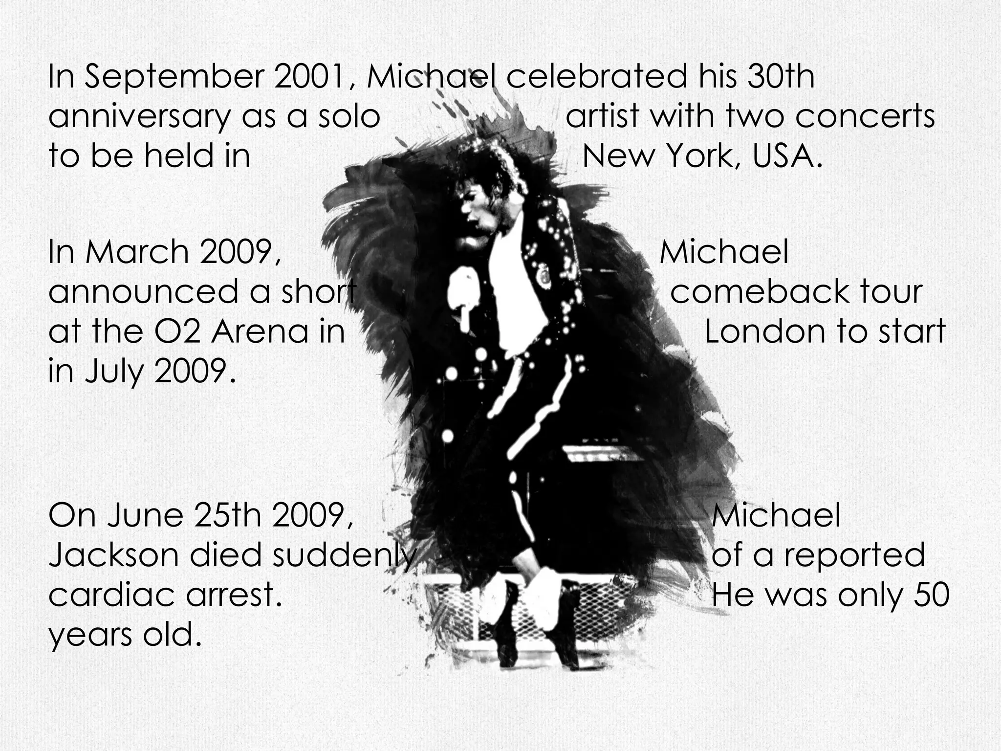 In September 2001, Michael celebrated his 30th anniversary as a solo  artist with two concerts to be held in  New York, USA. In March 2009,  Michael announced a short  comeback tour at the O2 Arena in  London to start in July 2009.  On June 25th 2009,  Michael Jackson died suddenly  of a reported cardiac arrest.  He was only 50 years old. 