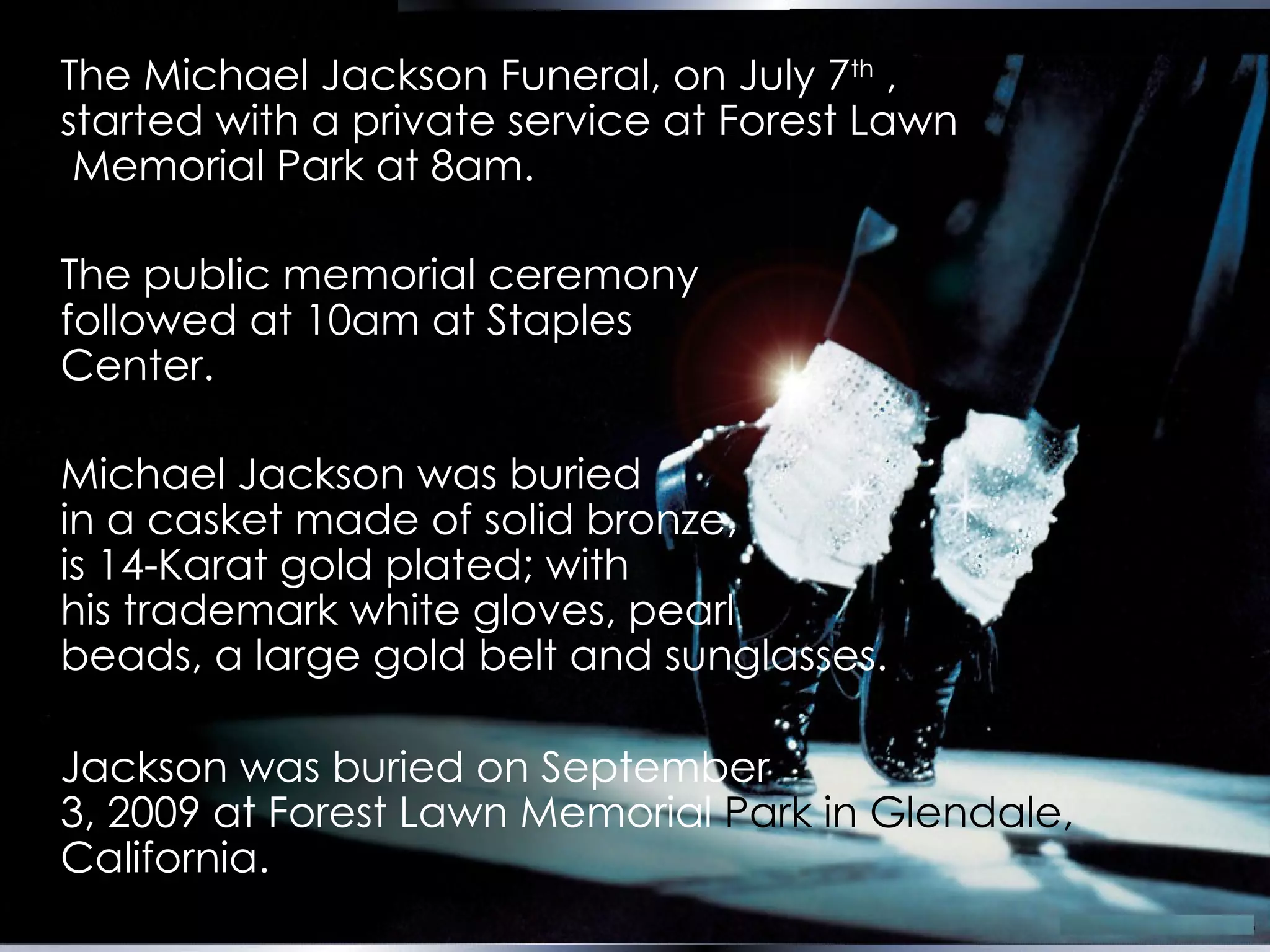 The Michael Jackson Funeral, on July 7 th  ,  started with a private service at Forest Lawn  Memorial Park at 8am.   The public memorial ceremony  followed at 10am at Staples  Center.   Michael Jackson was buried  in a  casket made of solid bronze,  is 14-Karat gold plated;   with  his trademark white gloves, pearl  beads, a large gold belt and sunglasses.   Jackson was buried on September  3, 2009 at Forest Lawn Memorial  Park in Glendale,  California. 