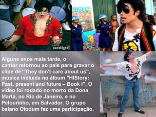 Alguns anos mais tarde, o cantor retornou ao país para gravar o clipe de "They don't care about us", música incluída no álbum "HIStory: Past, present and future – Book I". O vídeo foi rodado no morro da Dona Marta, no Rio de Janeiro, e no Pelourinho, em Salvador. O grupo baiano Olodum fez uma participação. 