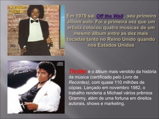 Thriller   é o álbum mais vendido da história da música (certificado pelo  Livro  de  Recordes) , com quase 110 milhões de cópias. Lançado em novembro 1982, o trabalho renderia a Michael vários prêmios Grammy, além de uma fortuna em direitos autorais, shows e marketing.  