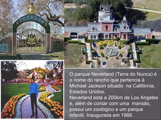 O parque Neverland (Terra do Nunca) é o nome do rancho que pertencia à Michael Jackson situado  na Califórnia, Estados Unidos. Neverland está a 200km de Los Angeles e, além de contar com uma  mansão, possui um zoológico e um parque infantil. Inaugurada em 1988. 