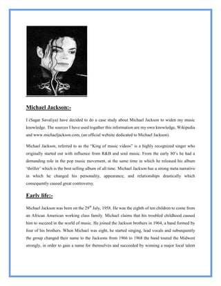 Michael Jackson:-

I (Sagar Savaliya) have decided to do a case study about Michael Jackson to widen my music
knowledge. The sources I have used togather this information are my own knowledge, Wikipedia
and www.michaeljackson.com, (an official website dedicated to Michael Jackson).

Michael Jackson, referred to as the “King of music videos” is a highly recognized singer who
originally started out with influence from R&B and soul music. From the early 80‟s he had a
demanding role in the pop music movement, at the same time in which he released his album
„thriller‟ which is the best selling album of all time. Michael Jackson has a strong meta narrative
in which he changed his personality, appearance, and relationships drastically which
consequently caused great controversy.

Early life:-

Michael Jackson was born on the 29th July, 1958. He was the eighth of ten children to come from
an African American working class family. Michael claims that his troubled childhood caused
him to succeed in the world of music. He joined the Jackson brothers in 1964, a band formed by
four of his brothers. When Michael was eight, he started singing, lead vocals and subsequently
the group changed their name to the Jacksons from 1966 to 1968 the band toured the Midwest
strongly, in order to gain a name for themselves and succeeded by winning a major local talent
 