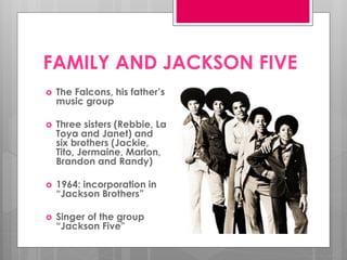 FAMILY AND JACKSON FIVE
   The Falcons, his father’s
    music group

   Three sisters (Rebbie, La
    Toya and Janet) and
    six brothers (Jackie,
    Tito, Jermaine, Marlon,
    Brandon and Randy)

   1964: incorporation in
    “Jackson Brothers”

   Singer of the group
    “Jackson Five"
 