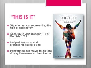 “THIS IS IT”
   50 performances representing the
    King of Pop’s return

   13 of July in 2009 (London) – 6 of
    March in 2010

   Last performances and
    professional career’s end

   Transformed in a movie for his fans,
    staying five weeks on the cinema
 