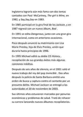 Inglaterra lograría aún más fama con dos temas
cantados con Paul McCartney, The girl is Mine, en
1982, y Say,Say,Say en 1983.
En 1985 participó en la gira final de los Jackson, y en
1987 regresó con un nuevo álbum, Bad .
En 1991 se edita Dangerous, junto con una gran gira
internacional, como en anteriores ocasiones.
Poco después anunció su matrimonio con Lisa
Marie Presley, hija de Elvis Presley, unión que
duraría hasta principios de 1996.
En 1995 Michael editó su doble CD History ,
recopilación de sus grandes éxitos más algunas
canciones inéditas.
Después de seis años de silencio, en el 2001 salió el
nuevo trabajo del rey del pop Invincible . Dos años
después la policía de Santa Barbara emitió una
orden de busca y captura contra el cantante por un
presunto delito. Michael Jackson se entregó a las
autoridades el 20 de noviembre de 2003.
Sus últimos años estuvieron marcados por penurias
económicas y problemas de salud. Trató de rehacer
su carrera lanzando nuevos álbumes recopilatorios.
 