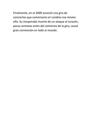 Finalmente, en el 2009 anunció una gira de
conciertos que comenzaría en Londres ese mismo
año. Su inesperada muerte de un ataque al corazón,
pocas semanas antes del comienzo de la gira, causó
gran conmoción en todo el mundo.
 